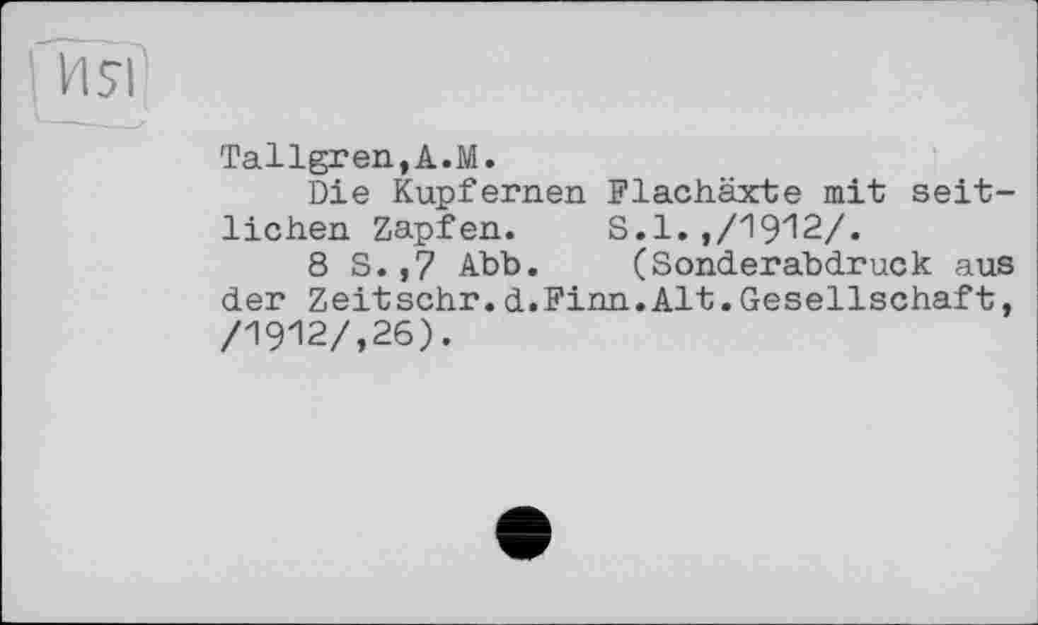 ﻿1 ИЯ
Tallgren,A.M.
Die Kupfernen Flachäxte mit seitlichen Zapfen. S.1.,/1912/.
8 S.,7 Abb. (Sonderabdruck aus der Zeitschr.d.Finn.Alt.Gesellschaft, /1912/,26).